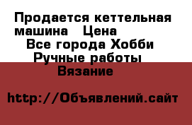 Продается кеттельная машина › Цена ­ 50 000 - Все города Хобби. Ручные работы » Вязание   